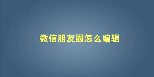 微信朋友圈怎么编辑修改内容(微信朋友圈怎么样编辑)